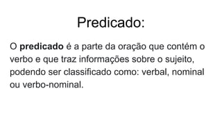 Predicado:
O predicado é a parte da oração que contém o
verbo e que traz informações sobre o sujeito,
podendo ser classificado como: verbal, nominal
ou verbo-nominal.
 