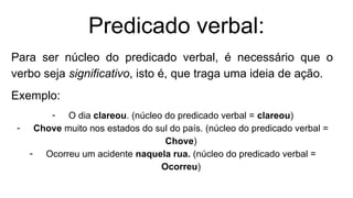 Predicado verbal:
Para ser núcleo do predicado verbal, é necessário que o
verbo seja significativo, isto é, que traga uma ideia de ação.
Exemplo:
- O dia clareou. (núcleo do predicado verbal = clareou)
- Chove muito nos estados do sul do país. (núcleo do predicado verbal =
Chove)
- Ocorreu um acidente naquela rua. (núcleo do predicado verbal =
Ocorreu)
 