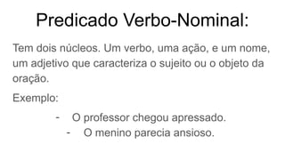 Predicado Verbo-Nominal:
Tem dois núcleos. Um verbo, uma ação, e um nome,
um adjetivo que caracteriza o sujeito ou o objeto da
oração.
Exemplo:
- O professor chegou apressado.
- O menino parecia ansioso.
 