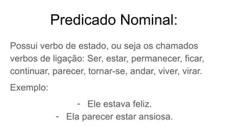 Predicado Nominal:
Possui verbo de estado, ou seja os chamados
verbos de ligação: Ser, estar, permanecer, ficar,
continuar, parecer, tornar-se, andar, viver, virar.
Exemplo:
- Ele estava feliz.
- Ela parecer estar ansiosa.
 