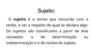 Sujeito:
O sujeito é o termo que concorda com o
verbo, o ser a respeito do qual se declara algo.
Os sujeitos são classificados a partir de dois
conceitos: o de determinação ou
indeterminação e o de núcleo do sujeito.
 