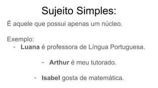 Sujeito Simples:
É aquele que possui apenas um núcleo.
Exemplo:
- Luana é professora de Língua Portuguesa.
- Arthur é meu tutorado.
- Isabel gosta de matemática.
 