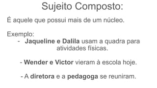 Sujeito Composto:
É aquele que possui mais de um núcleo.
Exemplo:
- Jaqueline e Dalila usam a quadra para
atividades físicas.
- Wender e Victor vieram à escola hoje.
- A diretora e a pedagoga se reuniram.
 