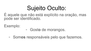 Sujeito Oculto:
É aquele que não está explícito na oração, mas
pode ser identificado.
Exemplo:
- Gosto de morangos.
- Somos responsáveis pelo que fazemos.
 