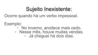 Sujeito Inexistente:
Ocorre quando há um verbo impessoal.
Exemplo:
- No inverno, anoitece mais cedo.
- Nesse mês, houve muitas vendas.
- Já cheguei há dois dias.
 
