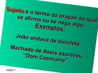 Sujeito  é o termo da oração do qual se afirma ou se nega algo . Exemplos: João andava de bicicleta. Machado de Assis escreveu  “Dom Casmurro ”. 19/08/11 