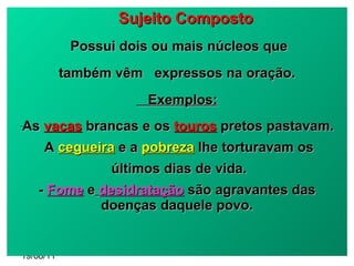 19/08/11 Sujeito Composto Possui dois ou mais núcleos que  também vêm  expressos na oração. Exemplos: As  vacas  brancas e os   touros  pretos pastavam. A  cegueira  e a  pobreza  lhe torturavam os últimos dias de vida. -  Fome   e   desidratação  são agravantes das doenças daquele povo. 