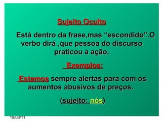 19/08/11 Sujeito Oculto Está dentro da frase,mas “escondido”.O verbo dirá ,que pessoa do discurso praticou a ação. Exemplos: Estamos  sempre alertas para com os aumentos abusivos de preços.  ( sujeito:  nós )‏ - 