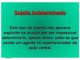 19/08/11 Sujeito Indeterminado Este tipo de sujeito não aparece explícito na oração por ser impossível determiná-lo, apesar disso, sabe-se que existe um agente ou experienciador da ação verbal. 