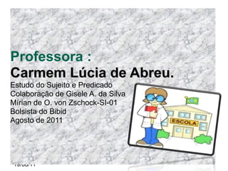 Professora : Carmem Lúcia de Abreu. Estudo do Sujeito e Predicado Colaboração de Gisele A. da Silva Mírian de O. von Zschock-SI-01 Bolsista do Bibid Agosto de 2011 19/08/11 
