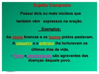 Sujeito Composto
            Possui dois ou mais núcleos que

           também vêm expressos na oração.

                      Exemplos:

As vacas brancas e os touros pretos pastavam.
-


     A cegueira e a pobreza lhe torturavam os
                 últimos dias de vida.
    - Fome e desidratação são agravantes das
             doenças daquele povo.

19/08/11
 