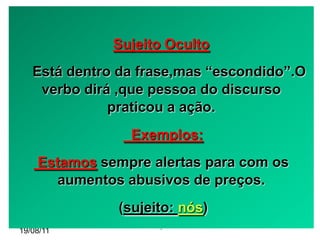 Sujeito Oculto
   Está dentro da frase,mas “escondido”.O
    verbo dirá ,que pessoa do discurso
              praticou a ação.
                Exemplos:
    Estamos sempre alertas para com os
       aumentos abusivos de preços.
              (sujeito: nós)
                    -
19/08/11
 