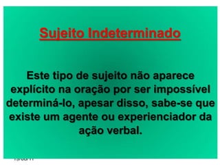 Sujeito Indeterminado


    Este tipo de sujeito não aparece
 explícito na oração por ser impossível
determiná-lo, apesar disso, sabe-se que
existe um agente ou experienciador da
               ação verbal.

 19/08/11
 