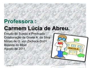 Professora :
Carmem Lúcia de Abreu.
Estudo do Sujeito e Predicado
Colaboração de Gisele A. da Silva
Mírian de O. von Zschock-SI-01
Bolsista do Bibid
Agosto de 2011




19/08/11
 