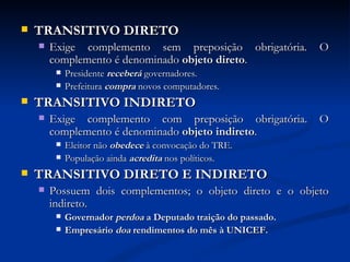 TRANSITIVO DIRETO Exige complemento sem preposição obrigatória. O complemento é denominado  objeto direto .  Presidente  receberá  governadores. Prefeitura  compra  novos computadores.  TRANSITIVO INDIRETO Exige complemento com preposição obrigatória. O complemento é denominado  objeto indireto .  Eleitor não  obedece  à convocação do TRE.  População ainda  acredita  nos políticos.  TRANSITIVO DIRETO E INDIRETO Possuem dois complementos; o objeto direto e o objeto indireto.  Governador  perdoa  a Deputado traição do passado.  Empresário  doa  rendimentos   do mês à UNICEF. 