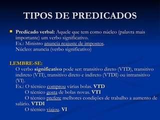 TIPOS DE PREDICADOS Predicado verbal:  Aquele que tem como núcleo (palavra mais importante) um verbo significativo.  Ex.: Ministro  anuncia reajuste de impostos . Núcleo: anuncia (verbo significativo) LEMBRE-SE: O verbo  significativo  pode ser: transitivo direto (VTD), transitivo indireto (VTI), transitivo direto e indireto (VTDI) ou intransitivo (VI).  Ex.: O técnico  comprou  várias bolas.  VTD   O técnico  gosta  de bolas novas.  VTI   O técnico  prefere  melhores condições de trabalho a aumento de salário.  VTDI   O técnico  viajou .  VI 