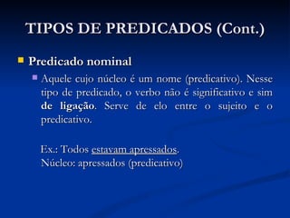 Predicado nominal Aquele cujo núcleo é um nome (predicativo). Nesse tipo de predicado, o verbo não é significativo e sim  de ligação . Serve de elo entre o sujeito e o predicativo. Ex.: Todos  estavam apressados . Núcleo: apressados (predicativo)  TIPOS DE PREDICADOS (Cont.) 
