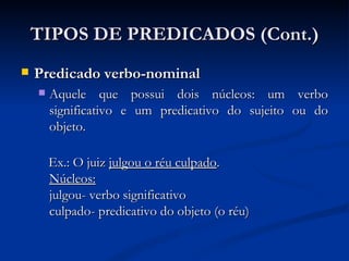 TIPOS DE PREDICADOS (Cont.) Predicado verbo-nominal Aquele que possui dois núcleos: um verbo significativo e um predicativo do sujeito ou do objeto.  Ex.: O juiz  julgou o réu culpado . Núcleos: julgou- verbo significativo culpado- predicativo do objeto (o réu)  