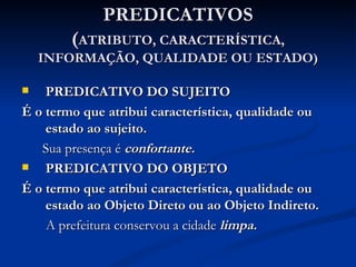 PREDICATIVOS ( ATRIBUTO, CARACTERÍSTICA, INFORMAÇÃO, QUALIDADE OU ESTADO) PREDICATIVO DO SUJEITO É o termo que atribui característica, qualidade ou estado ao sujeito. Sua presença é   confortante. PREDICATIVO DO OBJETO É o termo que atribui característica, qualidade ou estado ao Objeto Direto ou ao Objeto Indireto. A prefeitura conservou a cidade   limpa. 