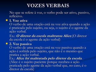 VOZES VERBAIS No que se refere à voz, o verbo pode ser ativo, passivo, reflexivo. 1. Voz ativa O verbo de uma oração está na voz ativa quando a ação é praticada pelo sujeito, ou seja, o sujeito é o agente da ação verbal. Ex.:   O diretor da escola maltratou Alice .(O diretor da escola é o agente da ação verbal) 2. Voz passiva O verbo de uma oração está na voz passiva quando a ação é sofrida pelo sujeito, que não é o mesmo que pratica a ação verbal.  Ex.:  Alice foi maltratada pelo diretor da escola . (Alice é o sujeito paciente porque recebeu a ação praticada pelo agente da ação verbal que, no caso, é o diretor da escola)  