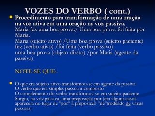 VOZES DO VERBO ( cont.) Procedimento para transformação de uma oração na voz ativa em uma oração na voz passiva. Maria fez uma boa prova./ Uma boa prova foi feita por Maria. Maria (sujeito ativo) /Uma boa prova (sujeito paciente) fez (verbo ativo) /foi feita (verbo passivo) uma boa prova (objeto direto) /por Maria (agente da passiva) NOTE-SE QUE: O que era sujeito ativo transformou-se em agente da passiva O verbo que era simples passou a composto O complemento do verbo transformou-se em sujeito paciente Surgiu, na voz passiva, uma preposição por (em alguns casos aparecerá no lugar de "por" a preposição "de"(rodeado  de  várias pessoas) 