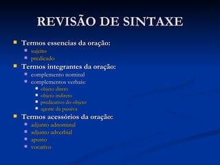 REVISÃO DE SINTAXE Termos essencias da oração: sujeito   predicado   Termos integrantes da oração: complemento nominal complementos verbais:  objeto direto   objeto indireto   predicativo do objeto   agente da passiva   Termos acessórios da oração: adjunto adnominal   adjunto adverbial   aposto   vocativo   