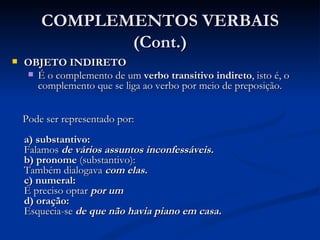 COMPLEMENTOS VERBAIS (Cont.) OBJETO INDIRETO É o complemento de um  verbo transitivo indireto , isto é, o complemento que se liga ao verbo por meio de preposição.  Pode ser representado por:  a) substantivo:  Falamos  de vários assuntos inconfessáveis.   b) pronome  (substantivo):  Também dialogava  com elas.  c) numeral:  É preciso optar  por um  d) oração:  Esquecia-se  de que não havia piano em casa.   