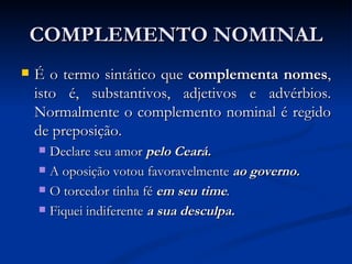 COMPLEMENTO NOMINAL É o termo sintático que  complementa nomes , isto é, substantivos, adjetivos e advérbios. Normalmente o complemento nominal é regido de preposição. Declare seu amor  pelo Ceará.   A oposição votou favoravelmente   ao governo.   O torcedor tinha fé  em seu time .   Fiquei indiferente  a sua desculpa.   