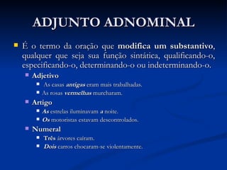 ADJUNTO ADNOMINAL É o termo da oração que  modifica um substantivo , qualquer que seja sua função sintática, qualificando-o, especificando-o, determinando-o ou indeterminando-o.  Adjetivo    As casas  antigas  eram mais trabalhadas. As rosas  vermelhas   murcharam.  Artigo As  estrelas iluminavam  a   noite.  Os  motoristas estavam descontrolados.  Numeral   Três  árvores caíram.    Dois   carros chocaram-se violentamente.  