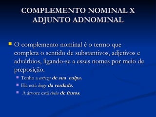 COMPLEMENTO NOMINAL X ADJUNTO ADNOMINAL O complemento nominal é o termo que completa o sentido de substantivos, adjetivos e advérbios, ligando-se a esses nomes por meio de preposição.  Tenho a  certeza   de sua  culpa. Ela está  longe   da verdade.                                          A árvore está  cheia   de frutos .  