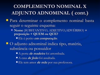 COMPLEMENTO NOMINAL X ADJUNTO ADNOMINAL  ( cont.) Para determinar o complemento nominal basta seguir o seguinte esquema:  Nome  (SUBSTANTIVO, ADJETIVO,ADVÉRBIO)  + preposição + QUEM ou QUE?  Ele é perito  em computação .   O adjunto adnominal indica tipo, matéria, substância ou possuidor A porta  de madeira  foi arrombada. A casa  de João  foi assaltada. Ele tem amor  de mãe  por sua professora. 