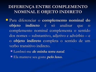 DIFERENÇA ENTRE COMPLEMENTO NOMINAL E OBJETO INDIRETO Para diferenciar o  complemento nominal do objeto indireto  é só analisar que o complemento nominal complementa o sentido dos nomes – substantivo, adjetivo e advérbio – e o  objeto indireto  completa o sentido de um verbo transitivo indireto. Lembrei-me  de minha terra natal . Ela manteve seu gosto  pelo luxo. 