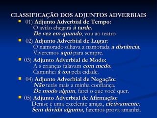 CLASSIFICAÇÃO DOS ADJUNTOS ADVERBIAIS 01)  Adjunto Adverbial de Tempo:    O avião chegará  à tarde.          De vez em quando , vou ao teatro   02)  Adjunto Adverbial de Lugar :    O namorado olhava a namorada  a distância.         Viveremos  aqui   para sempre.  03)  Adjunto Adverbial de Modo:     A s crianças falavam  com medo .        Caminhei  à toa  pela cidade.    04)  Adjunto Adverbial de Negação:    Não   terás mais a minha confiança.        De modo algum , farei o que você quer.  05)  Adjunto Adverbial de Afirmação:      Denise é uma excelente amiga,  efetivamente.         Sem dúvida alguma , faremos prova amanhã.   