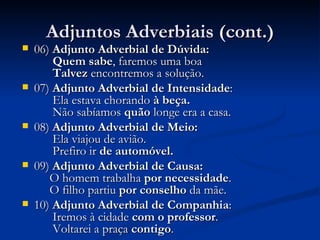 Adjuntos Adverbiais (cont.) 06)  Adjunto Adverbial de Dúvida:    Quem sabe , faremos uma boa         Talvez  encontremos a solução.  07)  Adjunto Adverbial de Intensidade :    Ela estava chorando  à beça.         Não sabíamos  quão  longe era a casa.  08)  Adjunto Adverbial de Meio:    Ela viajou de avião.       Prefiro ir  de automóvel. 09)  Adjunto Adverbial de Causa:    O homem trabalha  por necessidade .       O filho partiu  por conselho  da mãe.  10)  Adjunto Adverbial de Companhia :    Iremos à cidade  com o professor .       Voltarei a praça  contigo .  