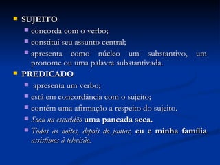 SUJEITO concorda com o verbo; constitui seu assunto central; apresenta como núcleo um substantivo, um pronome ou uma palavra substantivada. PREDICADO apresenta um verbo; está em concordância com o sujeito; contém uma afirmação a respeito do sujeito. Soou na escuridão  uma pancada seca. Todas as noites, depois do jantar,   eu e minha família   assistimos à televisão. 