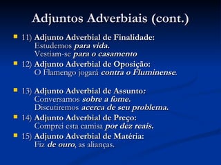 Adjuntos Adverbiais (cont.) 11)  Adjunto Adverbial de Finalidade:     Estudemos  para vida.        Vestiam-se   para o casamento 12)  Adjunto Adverbial de Oposição:     O Flamengo jogará  contra o Fluminense .        13)  Adjunto Adverbial de Assunto :     Conversamos  sobre a fome.       Discutiremos  acerca de seu problema.  14)  Adjunto Adverbial de Preço:     Comprei esta camisa  por dez reais. 15)  Adjunto Adverbial de Matéria:     Fiz  de ouro , as alianças. 