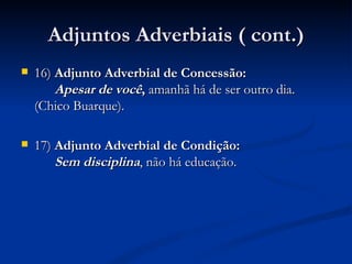 Adjuntos Adverbiais ( cont.) 16)  Adjunto Adverbial de Concessão:     Apesar de você ,  amanhã há de ser outro dia. (Chico Buarque). 17)  Adjunto Adverbial de Condição:    Sem disciplina , não há educação.  