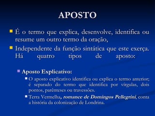 APOSTO É o termo que explica, desenvolve, identifica ou resume um outro termo da oração, Independente da função sintática que este exerça. Há quatro tipos de aposto:  Aposto Explicativo:  O aposto explicativo identifica ou explica o termo anterior; é separado do termo que identifica por vírgulas, dois pontos, parênteses ou travessões.  Terra Vermelha , romance de Domingos Pellegrini , conta a história da colonização de Londrina.  