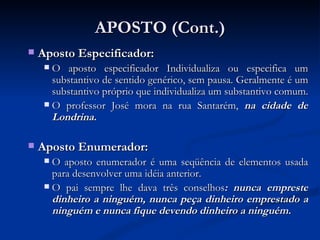 APOSTO (Cont.) Aposto Especificador:  O aposto especificador Individualiza ou especifica um substantivo de sentido genérico, sem pausa. Geralmente é um substantivo próprio que individualiza um substantivo comum.  O professor José mora na rua Santarém,  na cidade de Londrina.  Aposto Enumerador:  O aposto enumerador é uma seqüência de elementos usada para desenvolver uma idéia anterior.  O pai sempre lhe dava três conselhos : nunca empreste dinheiro a ninguém, nunca peça dinheiro emprestado a ninguém e nunca fique devendo dinheiro a ninguém.   