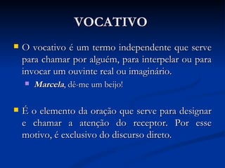 VOCATIVO  O vocativo é um termo independente que serve para chamar por alguém, para interpelar ou para invocar um ouvinte real ou imaginário. Marcela , dê-me um beijo!  É o elemento da oração que serve para designar e chamar a atenção do receptor. Por esse motivo, é exclusivo do discurso direto.  
