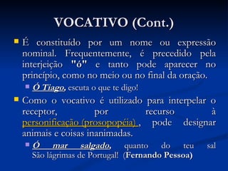VOCATIVO (Cont.) É constituído por um nome ou expressão nominal. Frequentemente, é precedido pela interjeição  "ó"  e tanto pode aparecer no princípio, como no meio ou no final da oração.  Ó Tiago ,  escuta o que te digo! Como o vocativo é utilizado para interpelar o receptor, por recurso à  personificação (prosopopéia)   , pode designar animais e coisas inanimadas.  Ó mar salgado ,  quanto do teu sal São lágrimas de Portugal!  ( Fernando Pessoa)   
