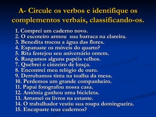 A- Circule os verbos e identifique os complementos verbais, classificando-os. 1. Comprei um caderno novo.  2. O escoteiro armou  sua barraca na clareira.  3. Benedita trocou a água das flores.  4. Espanaste os móveis do quarto?  5. Rita festejou seu aniversário ontem.  6. Rasgamos alguns papéis velhos.  7. Quebrei o cinzeiro de louça.  8. Encontrei meu relógio de ouro.  9. Derrubamos tinta na toalha da mesa.  10. Perdemos um grande companheiro.  11. Papai fotografou nossa casa.  12. Antônia ganhou uma bicicleta.  13. Arrumei os livros na estante.  14. O trabalhador vestiu sua roupa domingueira.  15. Encapaste teus cadernos?   
