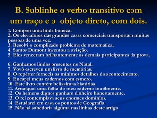 B. Sublinhe o verbo transitivo com um traço e o  objeto direto, com dois.   1. Comprei uma linda boneca.  2. Os elevadores das grandes casas comerciais transportam muitas pessoas de uma vez.  3. Resolvi o complicado problema de matemática.  4. Santos Dumont inventou a aviação.  5. Eles venceram brilhantemente os demais participantes da prova.  6. Ganhamos lindos presentes no Natal.  7. Vovô escreveu um livro de memórias.  8. O repórter fornecia os mínimos detalhes do acontecimento.  9. Encapei meus cadernos com esmero.  10. Este livro contém belíssimas histórias.  11. Arranquei uma folha do meu caderno inutilmente.  12. Os homens dignos ganham dinheiro honestamente.  13. O rei contemplava seus enormes domínios.  14. Estudarei em casa os pontos de Geografia.  15. Não há sabedoria alguma nas linhas deste artigo   