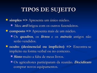 TIPOS DE SUJEITO simples =>  Apresenta um único núcleo. Meu  avô  brigou com os outros fazendeiros. composto =>  Apresenta mais de um núcleo. Os  quadros , os  livros  e os  móveis  antigos não serão vendidos. oculto (desinencial ou implícito) =>  Encontra-se implícito na forma verbal ou no contexto. Sinto  muito a falta de meus livros. Os agricultores participaram da reunião.  Decidiram  comprar novos equipamentos. 