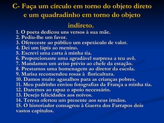 C- Faça um círculo em torno do objeto direto e um quadradinho em torno do objeto indireto.   1. O poeta dedicou uns versos à sua mãe.  2. Pediu-lhe um favor.  3. Ofereceste ao público um espetáculo de valor.  4. Dei um lápis ao menino.  5. Escrevi uma carta à minha tia.  6. Proporcionaste uma agradável surpresa a teu avô.  7. Mandamos um aviso prévio ao chefe da estação.  8. Prestamos uma homenagem ao diretor da escola.  9. Marisa recomendou rosas à  floricultura.  10. Damos muito agasalhos para as crianças pobres.  11. Meu padrinho enviou fotografias da França a minha tia.  12. Daremos ao rapaz o apoio necessário.  13. Desejo felicidades aos noivos.  14. Teresa ofertou um presente aos seus irmãos.  15. O historiador consagrou à Guerra dos Farrapos dois vastos capítulos.   
