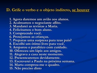 D. Grife o verbo e o objeto indireto,  se houver   1. Agora daremos um avião aos alunos.  2. Acalmamos o negociante aflito.  3. Mandarei as revistas a Maria.  4. Felicitamos o bom aluno.  5. Compreendo você.  6. Protejamos as crianças.  7. Preparas uma surpresa para teus pais?  8. Escolhi um ótimo livro para você.  9. Amparou o paralítico com cuidado.  10. Ofereceu um lápis aos amigos.  11. Alegrava a casa neste momento.  12. Presentearemos devidamente.  13. Escreverei a Paulo na próxima semana.  14. Marta comprou-me o quadro.  15. Não preciso disto   