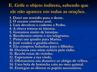 E. Grife o objeto indireto, sabendo que ele não aparece em todas as orações.   1. Darei um remédio para o dente.  2. O oceano continua azul.  3. Luís devolveu o caderno a Pedro.  4. A chuva tornou-se intensa.  5. Gostamos muito de laranjas.  6. Recebemos ontem o teu telegrama.  7. Pintei um quadro para Marisa.  8. José vendeu o guarda-chuva.  9. Ela comprou bolachas para o filhinho.  10. Ouvimos esta triste notícia pelo rádio.  11. Recebi rosas do vizinho.  12. Esperamos a tua vinda.  13. Ofertaremos um donativo ao abrigo de velhos.  14. Uma bola de borracha caiu no meu quintal.  15. Entregou ao diretor os papéis necessários.   
