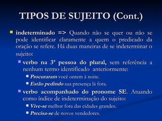 TIPOS DE SUJEITO (Cont.) indeterminado =>  Quando não se quer ou não se pode identificar claramente a quem o predicado da oração se refere. Há duas maneiras de se indeterminar o sujeito:   verbo na 3ª pessoa do plural,  sem referência a nenhum termo identificado  anteriormente: Procuraram  você ontem à noite.  Estão pedindo  sua presença lá fora.  verbo acompanhado do pronome SE . Atuando como índice de indeterminação do sujeito: Vive-se  melhor fora das cidades grandes. Precisa-se  de novos vendedores. 
