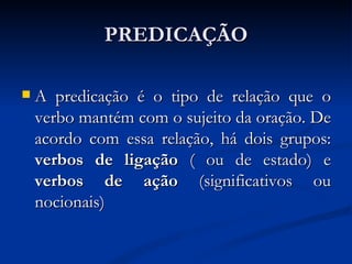 PREDICAÇÃO A predicação é o tipo de relação que o verbo mantém com o sujeito da oração. De acordo com essa relação, há dois grupos:  verbos de ligação  ( ou de estado) e  verbos de ação  (significativos ou nocionais) 