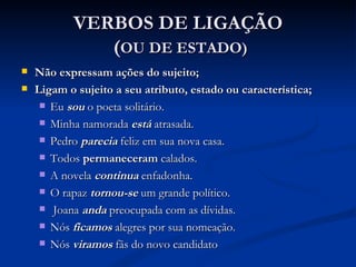VERBOS DE LIGAÇÃO  ( OU DE ESTADO) Não expressam ações do sujeito; Ligam o sujeito a seu atributo, estado ou característica; Eu  sou   o poeta solitário. Minha namorada  está   atrasada. Pedro  parecia  feliz em sua nova casa. Todos  permaneceram  calados. A novela  continua  enfadonha. O rapaz  tornou-se  um grande político. Joana  anda  preocupada com as dívidas. Nós  ficamos  alegres por sua nomeação. Nós  viramos  fãs do novo candidato  